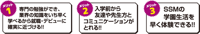 専門の勉強ができ、業界の知識をいち早く学べるから就職・デビューに確実に近づける!!入学前から友達や先生方とコミュニケーションがとれる!!SSMの学園生活を早く体験できる!!