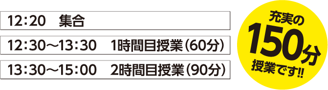 12：20　集合 12：30～13：30　1時間目授業（60分） 13：30～15：00　2時間目授業（90分） 充実の150分授業です！！